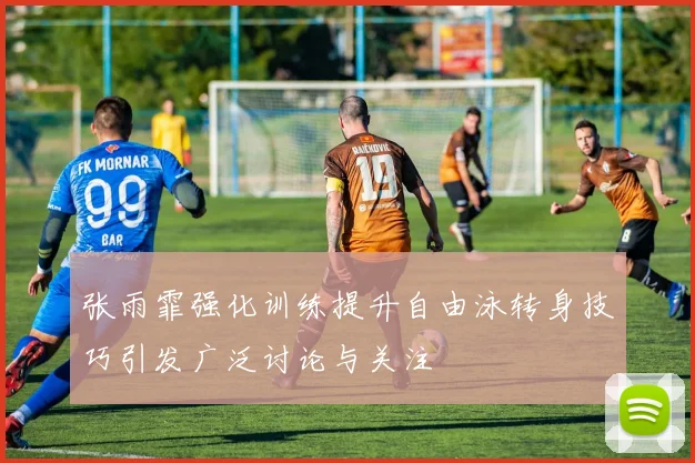张雨霏强化训练提升自由泳转身技巧引发广泛讨论与关注