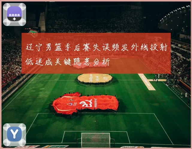 辽宁男篮季后赛失误频发外线投射低迷成关键隐患分析